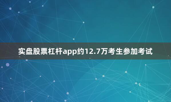 实盘股票杠杆app约12.7万考生参加考试