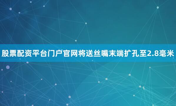 股票配资平台门户官网将送丝嘴末端扩孔至2.8毫米