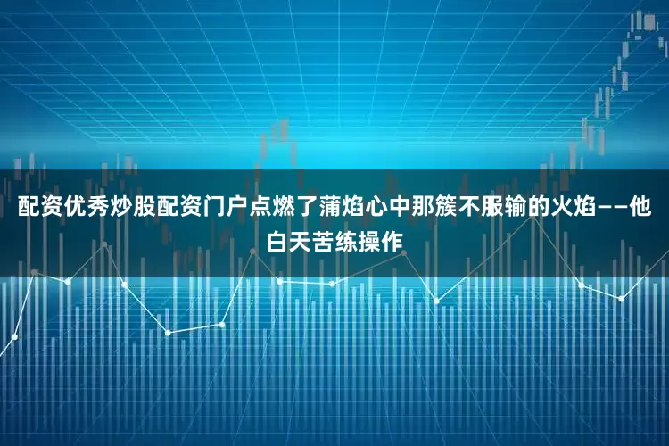 配资优秀炒股配资门户点燃了蒲焰心中那簇不服输的火焰——他白天苦练操作