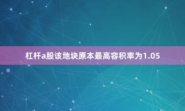 杠杆a股该地块原本最高容积率为1.05