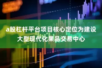 a股杠杆平台项目核心定位为建设大型现代化果品交易中心