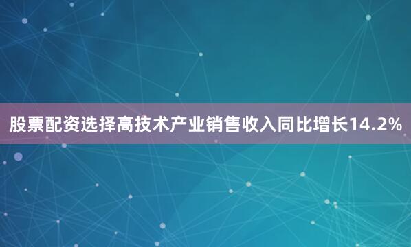 股票配资选择高技术产业销售收入同比增长14.2%