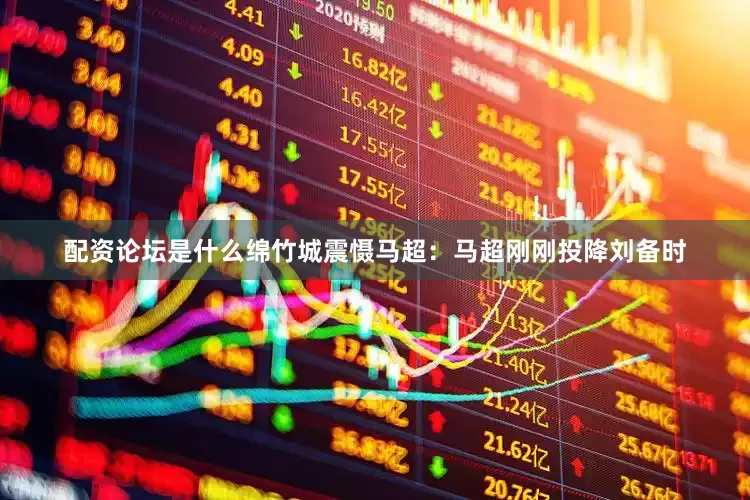 配资论坛是什么绵竹城震慑马超：马超刚刚投降刘备时