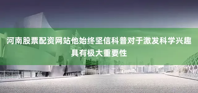 河南股票配资网站他始终坚信科普对于激发科学兴趣具有极大重要性