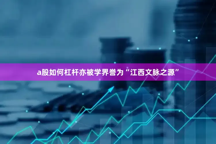 a股如何杠杆亦被学界誉为“江西文脉之源”