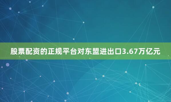 股票配资的正规平台对东盟进出口3.67万亿元
