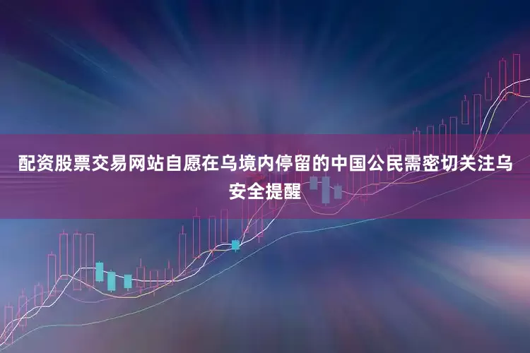 配资股票交易网站自愿在乌境内停留的中国公民需密切关注乌安全提醒