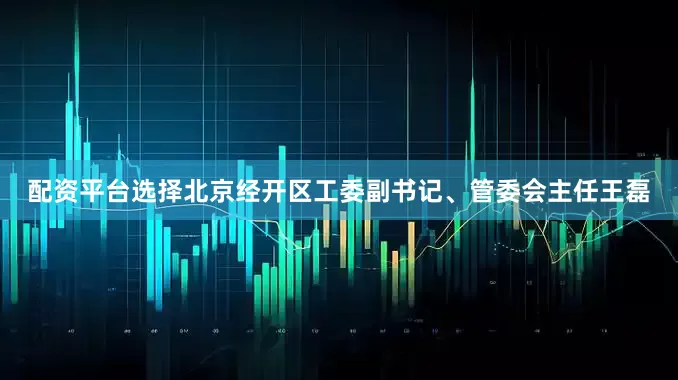 配资平台选择北京经开区工委副书记、管委会主任王磊