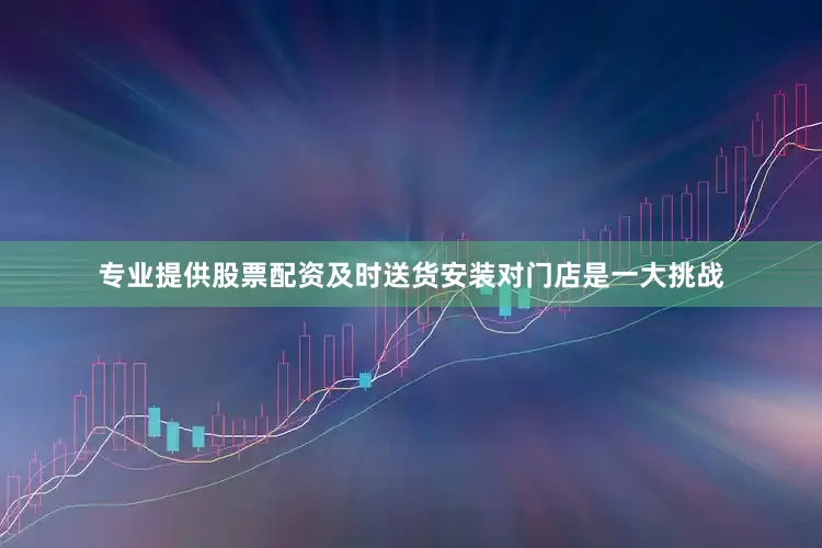 专业提供股票配资及时送货安装对门店是一大挑战