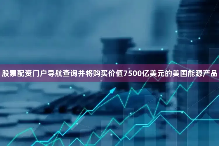 股票配资门户导航查询并将购买价值7500亿美元的美国能源产品