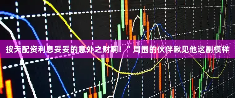 按天配资利息妥妥的意外之财啊！”周围的伙伴瞅见他这副模样