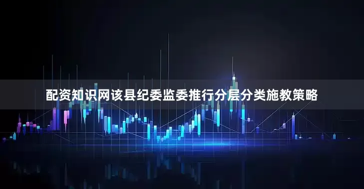 配资知识网该县纪委监委推行分层分类施教策略
