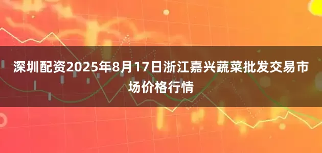 深圳配资2025年8月17日浙江嘉兴蔬菜批发交易市场价格行情